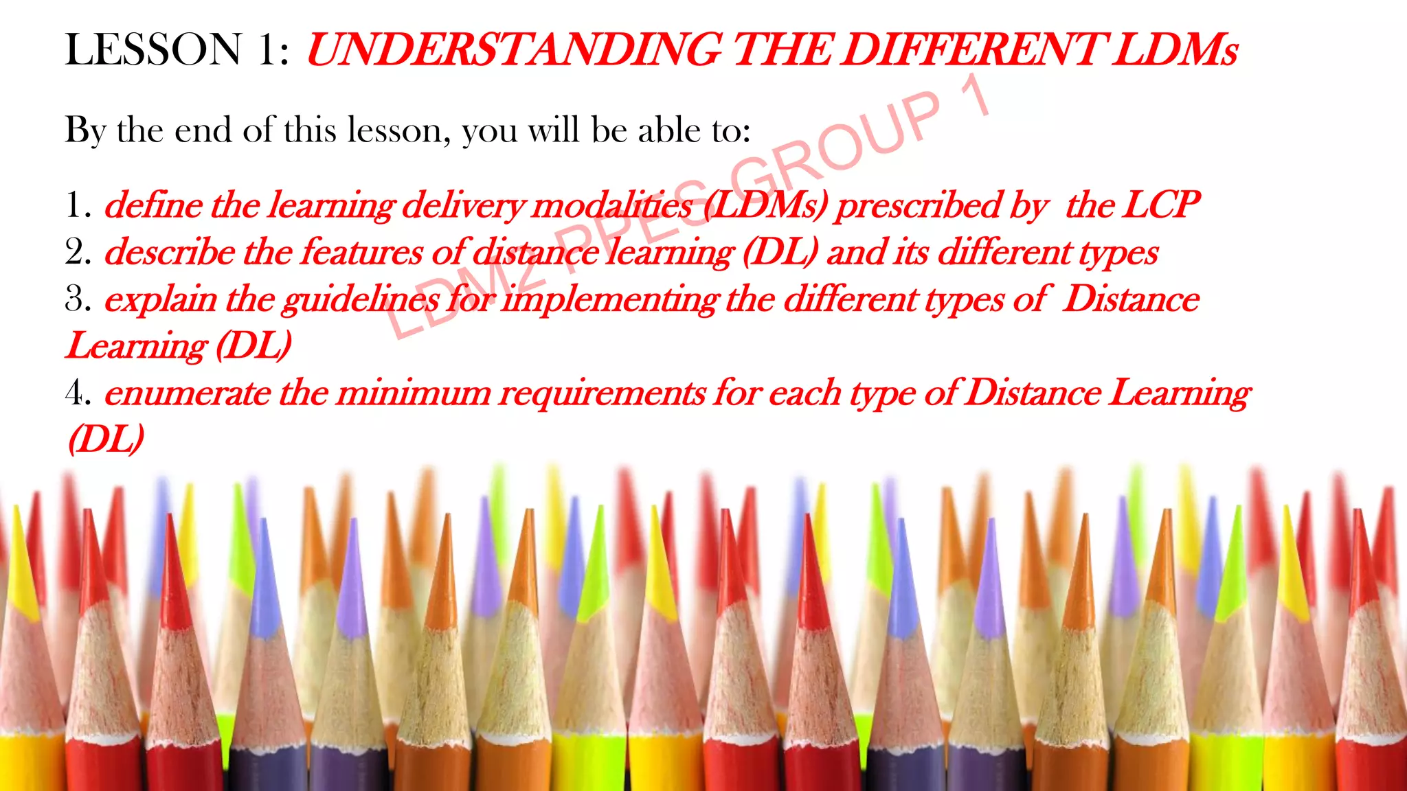 LESSON 1: UNDERSTANDING THE DIFFERENT LDMs
By the end of this lesson, you will be able to:
1. define the learning delivery modalities (LDMs) prescribed by the LCP
2. describe the features of distance learning (DL) and its different types
3. explain the guidelines for implementing the different types of Distance
Learning (DL)
4. enumerate the minimum requirements for each type of Distance Learning
(DL)
 