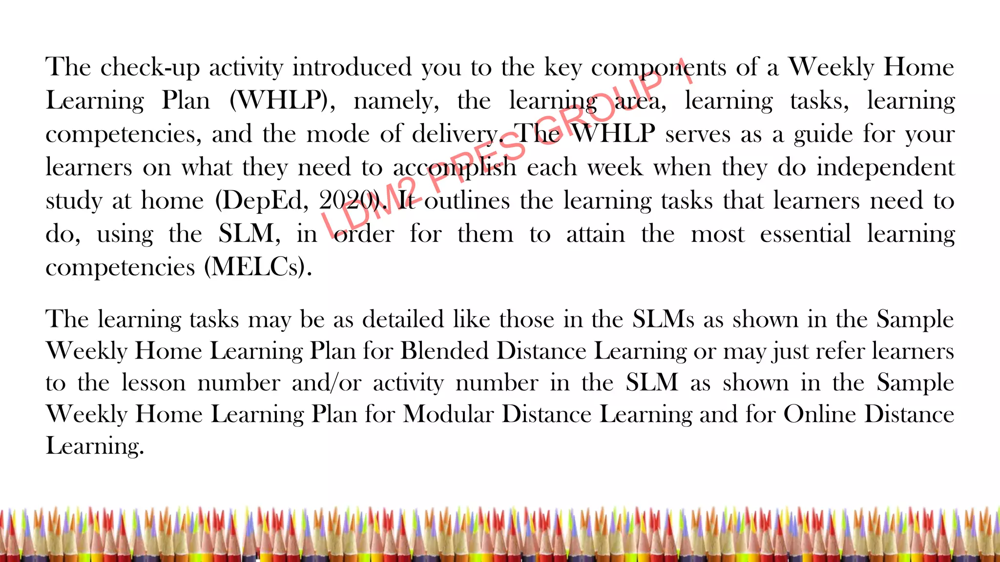 The check-up activity introduced you to the key components of a Weekly Home
Learning Plan (WHLP), namely, the learning area, learning tasks, learning
competencies, and the mode of delivery. The WHLP serves as a guide for your
learners on what they need to accomplish each week when they do independent
study at home (DepEd, 2020). It outlines the learning tasks that learners need to
do, using the SLM, in order for them to attain the most essential learning
competencies (MELCs).
The learning tasks may be as detailed like those in the SLMs as shown in the Sample
Weekly Home Learning Plan for Blended Distance Learning or may just refer learners
to the lesson number and/or activity number in the SLM as shown in the Sample
Weekly Home Learning Plan for Modular Distance Learning and for Online Distance
Learning.
 
