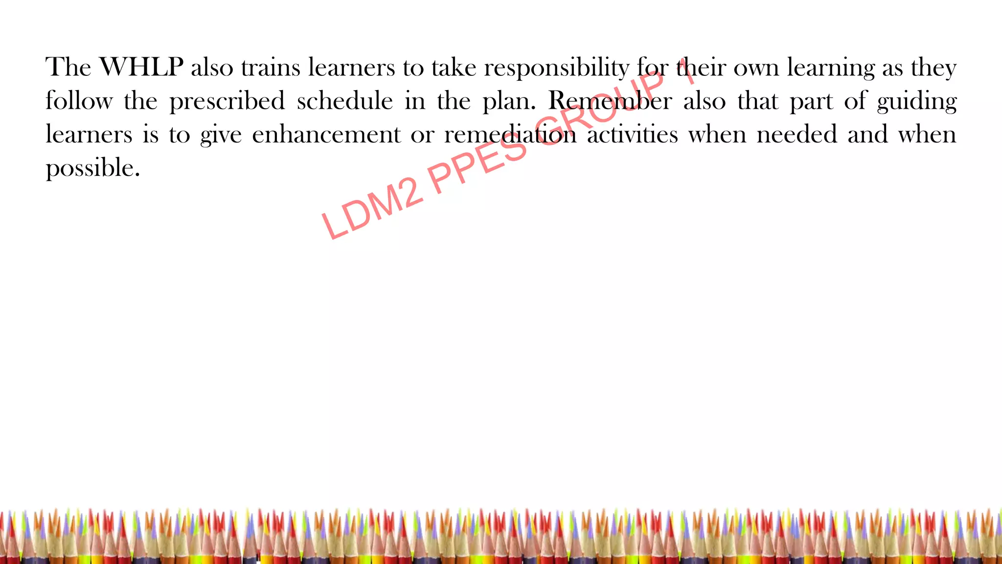 The WHLP also trains learners to take responsibility for their own learning as they
follow the prescribed schedule in the plan. Remember also that part of guiding
learners is to give enhancement or remediation activities when needed and when
possible.
 