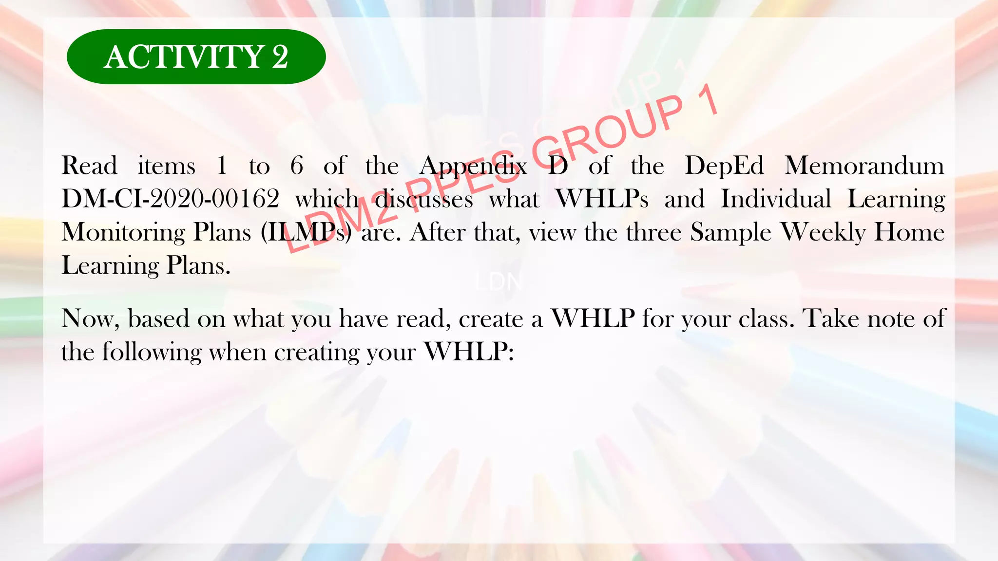 LDN
Read items 1 to 6 of the Appendix D of the DepEd Memorandum
DM-CI-2020-00162 which discusses what WHLPs and Individual Learning
Monitoring Plans (ILMPs) are. After that, view the three Sample Weekly Home
Learning Plans.
Now, based on what you have read, create a WHLP for your class. Take note of
the following when creating your WHLP:
ACTIVITY 2
 