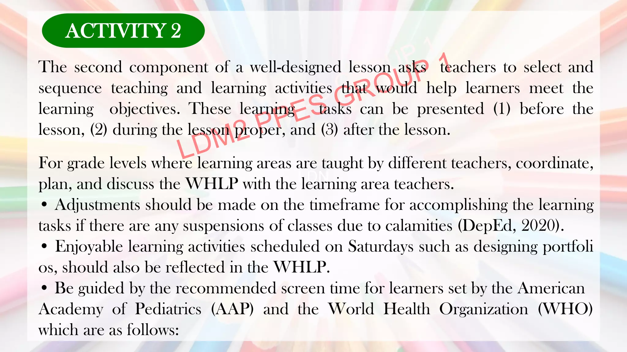LDN
The second component of a well-designed lesson asks teachers to select and
sequence teaching and learning activities that would help learners meet the
learning objectives. These learning tasks can be presented (1) before the
lesson, (2) during the lesson proper, and (3) after the lesson.
For grade levels where learning areas are taught by different teachers, coordinate,
plan, and discuss the WHLP with the learning area teachers.
• Adjustments should be made on the timeframe for accomplishing the learning
tasks if there are any suspensions of classes due to calamities (DepEd, 2020).
• Enjoyable learning activities scheduled on Saturdays such as designing portfoli
os, should also be reflected in the WHLP.
• Be guided by the recommended screen time for learners set by the American
Academy of Pediatrics (AAP) and the World Health Organization (WHO)
which are as follows:
ACTIVITY 2
 