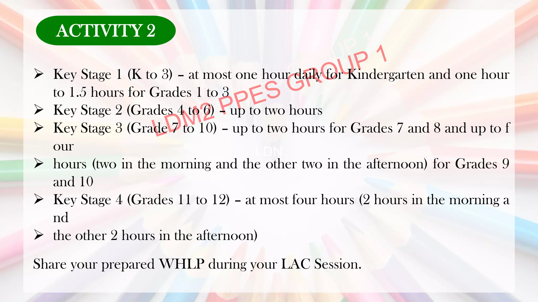 LDN
➢ Key Stage 1 (K to 3) – at most one hour daily for Kindergarten and one hour
to 1.5 hours for Grades 1 to 3
➢ Key Stage 2 (Grades 4 to 6) – up to two hours
➢ Key Stage 3 (Grade 7 to 10) – up to two hours for Grades 7 and 8 and up to f
our
➢ hours (two in the morning and the other two in the afternoon) for Grades 9
and 10
➢ Key Stage 4 (Grades 11 to 12) – at most four hours (2 hours in the morning a
nd
➢ the other 2 hours in the afternoon)
Share your prepared WHLP during your LAC Session.
ACTIVITY 2
 