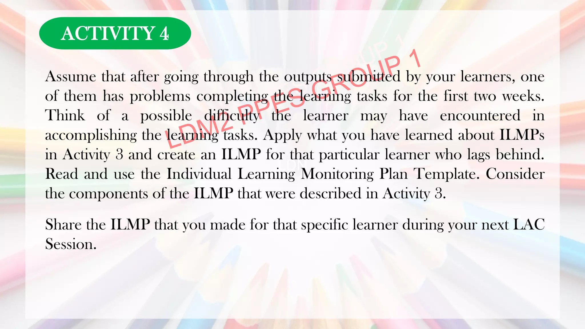 LDN
Assume that after going through the outputs submitted by your learners, one
of them has problems completing the learning tasks for the first two weeks.
Think of a possible difficulty the learner may have encountered in
accomplishing the learning tasks. Apply what you have learned about ILMPs
in Activity 3 and create an ILMP for that particular learner who lags behind.
Read and use the Individual Learning Monitoring Plan Template. Consider
the components of the ILMP that were described in Activity 3.
Share the ILMP that you made for that specific learner during your next LAC
Session.
ACTIVITY 4
 