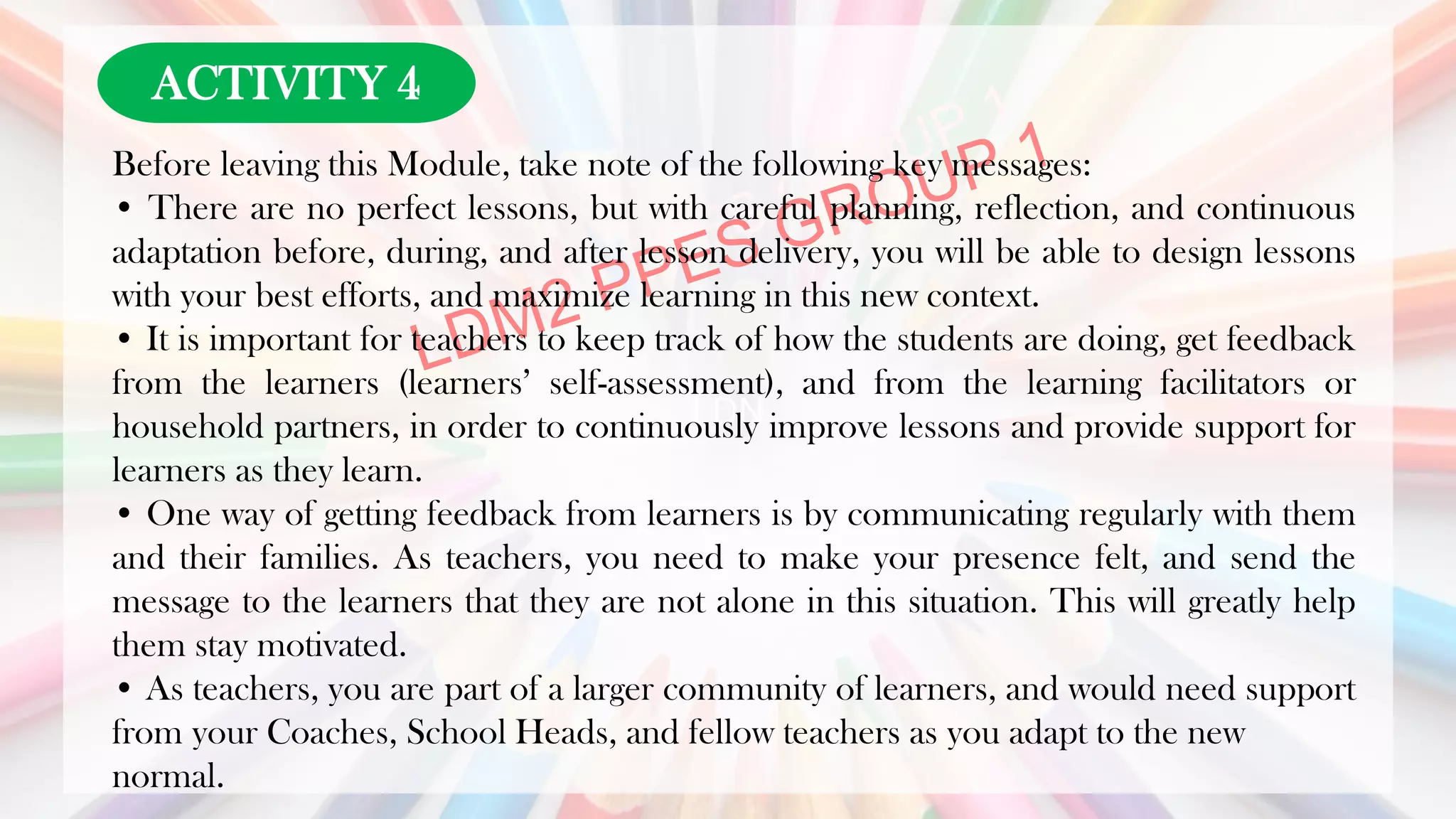 LDN
Before leaving this Module, take note of the following key messages:
• There are no perfect lessons, but with careful planning, reflection, and continuous
adaptation before, during, and after lesson delivery, you will be able to design lessons
with your best efforts, and maximize learning in this new context.
• It is important for teachers to keep track of how the students are doing, get feedback
from the learners (learners’ self-assessment), and from the learning facilitators or
household partners, in order to continuously improve lessons and provide support for
learners as they learn.
• One way of getting feedback from learners is by communicating regularly with them
and their families. As teachers, you need to make your presence felt, and send the
message to the learners that they are not alone in this situation. This will greatly help
them stay motivated.
• As teachers, you are part of a larger community of learners, and would need support
from your Coaches, School Heads, and fellow teachers as you adapt to the new
normal.
ACTIVITY 4
 