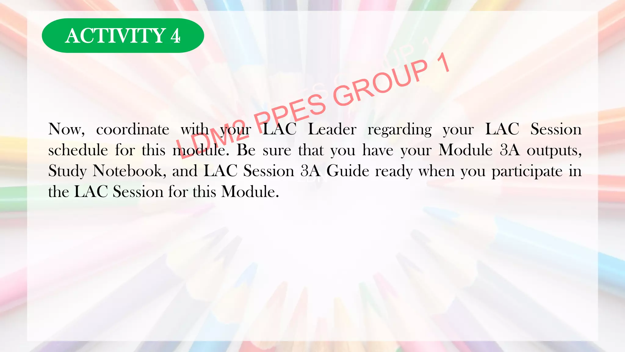 LDN
Now, coordinate with your LAC Leader regarding your LAC Session
schedule for this module. Be sure that you have your Module 3A outputs,
Study Notebook, and LAC Session 3A Guide ready when you participate in
the LAC Session for this Module.
ACTIVITY 4
 