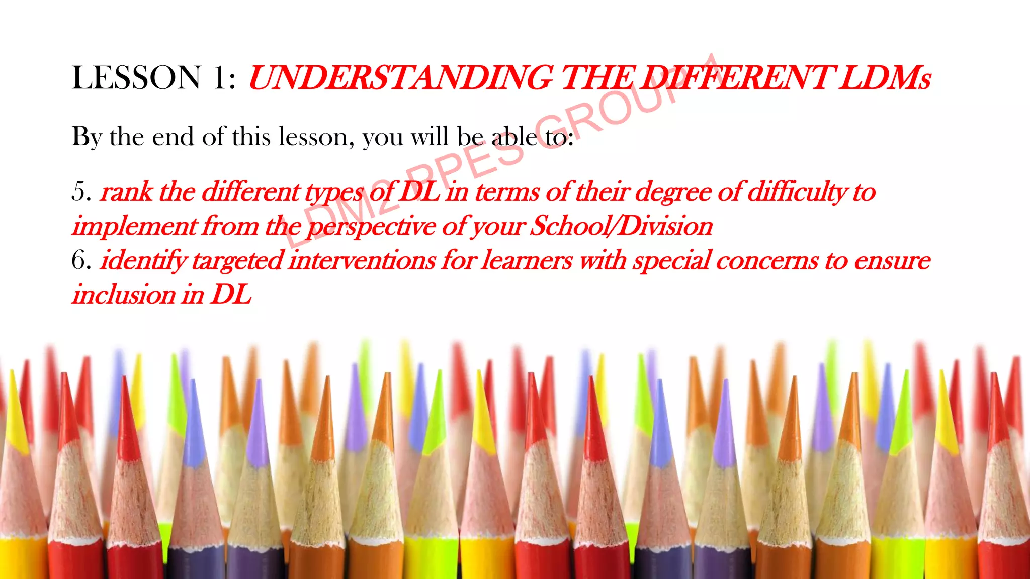 LESSON 1: UNDERSTANDING THE DIFFERENT LDMs
By the end of this lesson, you will be able to:
5. rank the different types of DL in terms of their degree of difficulty to
implement from the perspective of your School/Division
6. identify targeted interventions for learners with special concerns to ensure
inclusion in DL
 