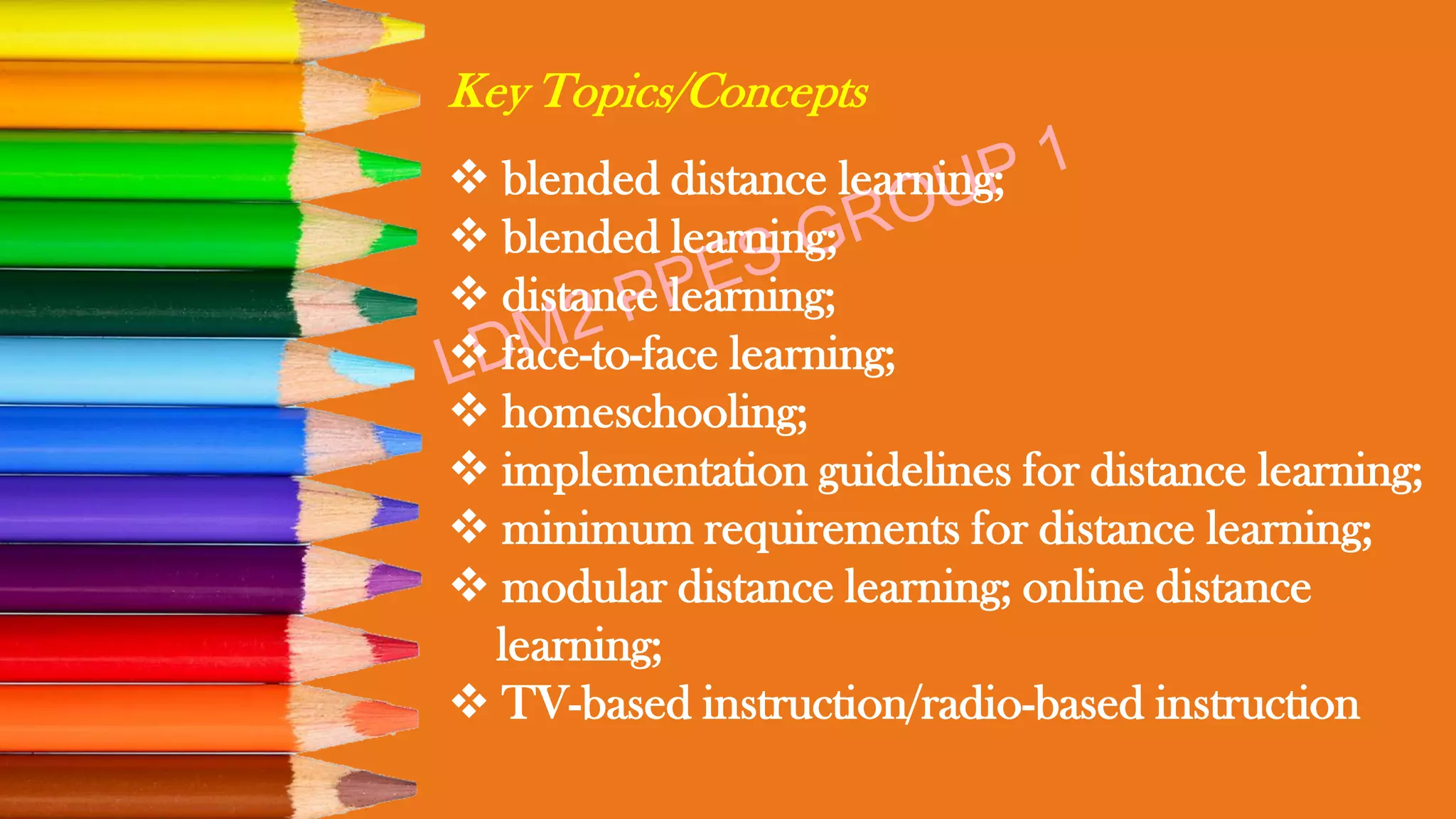 Key Topics/Concepts
❖ blended distance learning;
❖ blended learning;
❖ distance learning;
❖ face-to-face learning;
❖ homeschooling;
❖ implementation guidelines for distance learning;
❖ minimum requirements for distance learning;
❖ modular distance learning; online distance
learning;
❖ TV-based instruction/radio-based instruction
 
