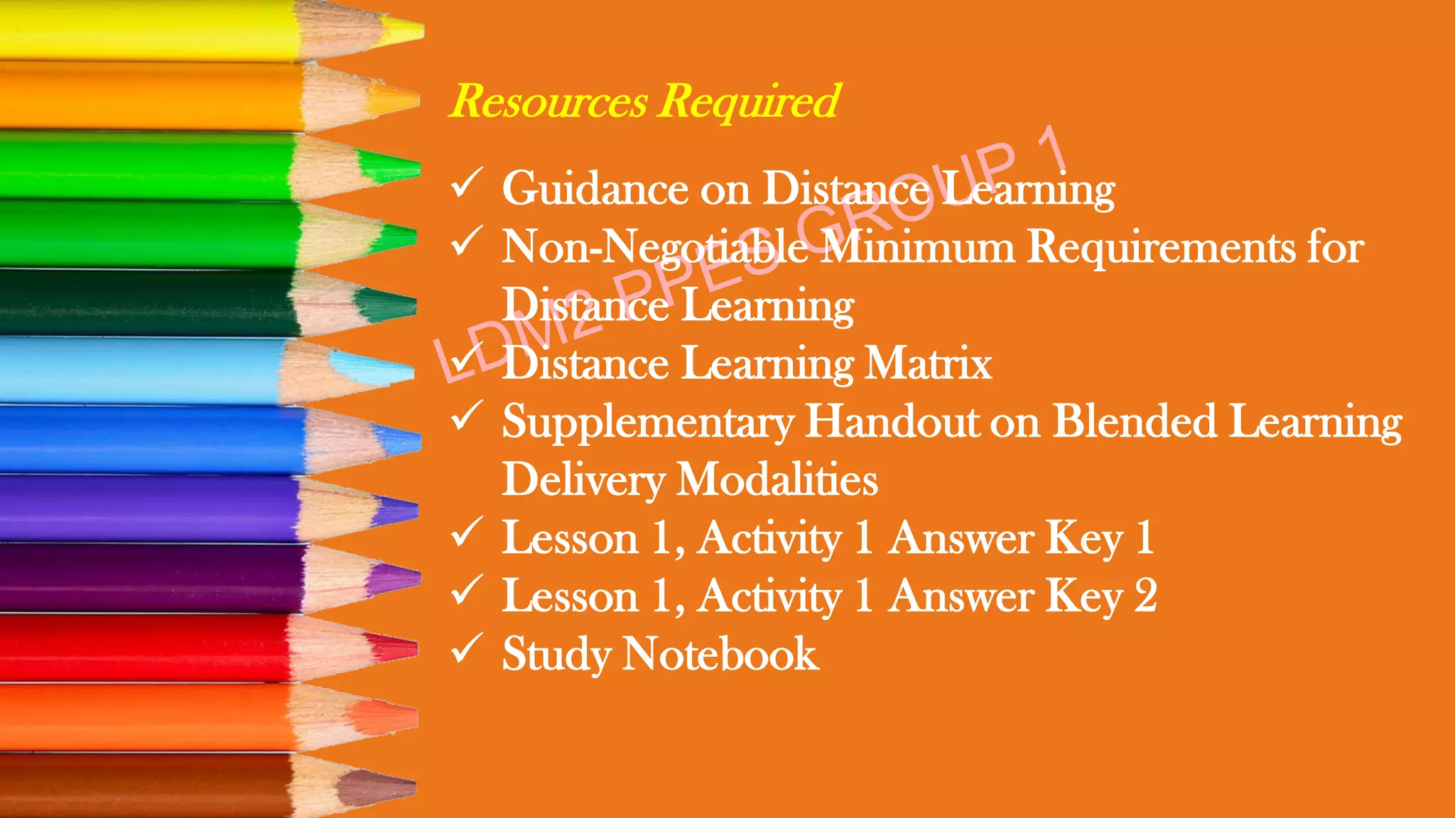 Resources Required
✓ Guidance on Distance Learning
✓ Non-Negotiable Minimum Requirements for
Distance Learning
✓ Distance Learning Matrix
✓ Supplementary Handout on Blended Learning
Delivery Modalities
✓ Lesson 1, Activity 1 Answer Key 1
✓ Lesson 1, Activity 1 Answer Key 2
✓ Study Notebook
 