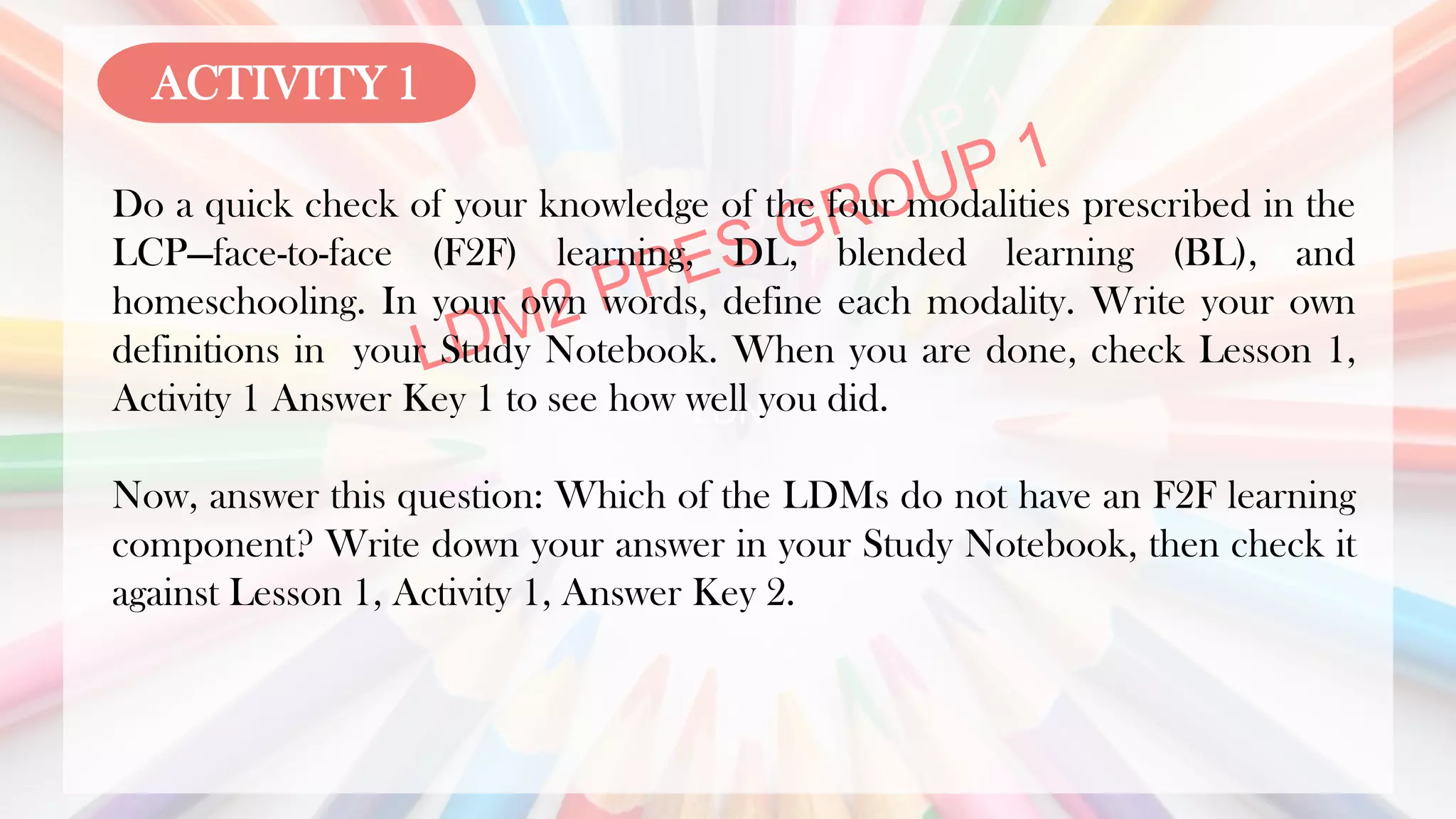 LDN
Do a quick check of your knowledge of the four modalities prescribed in the
LCP—face-to-face (F2F) learning, DL, blended learning (BL), and
homeschooling. In your own words, define each modality. Write your own
definitions in your Study Notebook. When you are done, check Lesson 1,
Activity 1 Answer Key 1 to see how well you did.
Now, answer this question: Which of the LDMs do not have an F2F learning
component? Write down your answer in your Study Notebook, then check it
against Lesson 1, Activity 1, Answer Key 2.
ACTIVITY 1
 