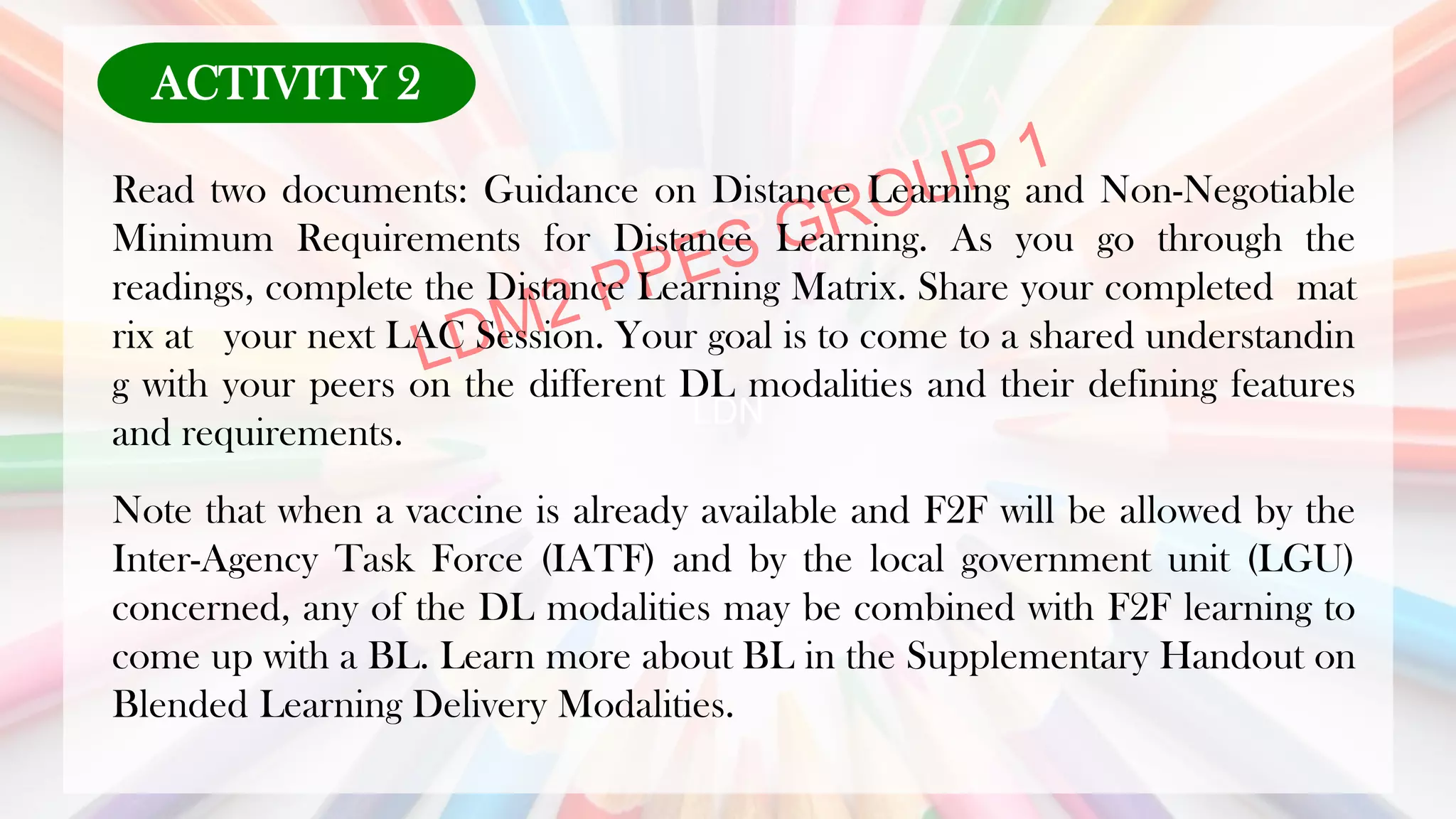 LDN
Read two documents: Guidance on Distance Learning and Non-Negotiable
Minimum Requirements for Distance Learning. As you go through the
readings, complete the Distance Learning Matrix. Share your completed mat
rix at your next LAC Session. Your goal is to come to a shared understandin
g with your peers on the different DL modalities and their defining features
and requirements.
Note that when a vaccine is already available and F2F will be allowed by the
Inter-Agency Task Force (IATF) and by the local government unit (LGU)
concerned, any of the DL modalities may be combined with F2F learning to
come up with a BL. Learn more about BL in the Supplementary Handout on
Blended Learning Delivery Modalities.
ACTIVITY 2
 
