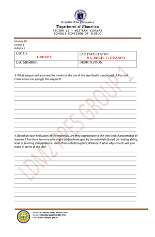 Republic of the Philippines
Department of Education
REGION VI – WESTERN VISAYAS
SCHOOLS DIVISION OF ILOILO
Address: P Ledesma Street, Pototan, Iloilo
Tel./Cell: (033)320-3668/0920 983 5739
Email: 116657@deped.gov.ph
Module 3B
Lesson 1
Activity 1
LAC ID:
GROUP I
LAC FACILITATOR:
MA. ROCEL L. GUANCO
LAC MEMBER: DESIGNATION:
3. What support will you need to maximize the use of the two DepEd-sanctioned LR Portals?
From whom can you get this support?
4. Based on your evaluation of the materials, are they appropriate to the level and characteristics of
learners? Are there learners who might be disadvantaged by the materials (based on reading ability,
level of learning independence, level of household support, distance)? What adjustments will you
make in terms of the LRs?
 