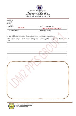 Republic of the Philippines
Department of Education
REGION VI – WESTERN VISAYAS
SCHOOLS DIVISION OF ILOILO
Address: P Ledesma Street, Pototan, Iloilo
Tel./Cell: (033)320-3668/0920 983 5739
Email: 116657@deped.gov.ph
Module 3B
Lesson 1
Activity 2
LAC ID:
GROUP I
LAC FACILITATOR:
MA. ROCEL L. GUANCO
LAC MEMBER: DESIGNATION:
In your LAC Session, share and discuss your answers from the previous activity.
What support can you provide to your colleagues and what support can you get from them in terms of
LRs?
 