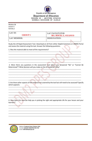 Republic of the Philippines
Department of Education
REGION VI – WESTERN VISAYAS
SCHOOLS DIVISION OF ILOILO
Address: P Ledesma Street, Pototan, Iloilo
Tel./Cell: (033)320-3668/0920 983 5739
Email: 116657@deped.gov.ph
Module 3B
Lesson 3
Activity 1
LAC ID:
GROUP I
LAC FACILITATOR:
MA. ROCEL L. GUANCO
LAC MEMBER: DESIGNATION:
Study the LR Rapid Assessment Tool. Download an LR from either DepEd Commons or LRMDS Portal
and assess the material using the tool. Answer the following questions.
1. Was the material able to meet all the requirements?
2. Were there any questions in the assessment tool where you answered “No” or “Cannot Be
Determined”? What decision will you make on the LR material? Why?
3. Are there other aspects of the material not covered by the tool but still need to be assessed? Specify
which aspect/s.
4. How does this exercise help you in picking the right and appropriate LRs for your lesson and your
learners?
 