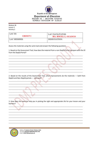 Republic of the Philippines
Department of Education
REGION VI – WESTERN VISAYAS
SCHOOLS DIVISION OF ILOILO
Address: P Ledesma Street, Pototan, Iloilo
Tel./Cell: (033)320-3668/0920 983 5739
Email: 116657@deped.gov.ph
Module 3B
Lesson 3
Activity 2
LAC ID:
GROUP I
LAC FACILITATOR:
MA. ROCEL L. GUANCO
LAC MEMBER: DESIGNATION:
Assess the materials using the same tool and answer the following questions.
1. Based on the Assessment Tool, how does the material from a non-DepEd Portal compare with the LR
from the DepEd Portal?
2. Based on the results of the Assessment Tool, what improvements do the materials — both from
DepEd and Non-DepEd portals — still need?
3. How does this exercise help you in picking the right and appropriate LRs for your lesson and your
learners?
 