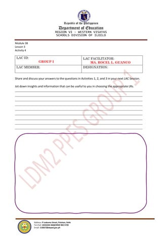 Republic of the Philippines
Department of Education
REGION VI – WESTERN VISAYAS
SCHOOLS DIVISION OF ILOILO
Address: P Ledesma Street, Pototan, Iloilo
Tel./Cell: (033)320-3668/0920 983 5739
Email: 116657@deped.gov.ph
Module 3B
Lesson 3
Activity 4
LAC ID:
GROUP I
LAC FACILITATOR:
MA. ROCEL L. GUANCO
LAC MEMBER: DESIGNATION:
Share and discuss your answers to the questions in Activities 1, 2, and 3 in your next LAC Session.
Jot down insights and information that can be useful to you in choosing the appropriate LRs.
 