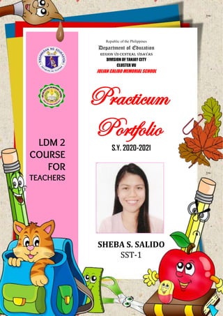 Practicum
Portfolio
S.Y. 2020-2021
SHEBA S. SALIDO
SST-1
Republic of the Philippines
Department of Education
REGION VII-CENTRAL VISAYAS
DIVISION OF TANJAY CITY
CLUSTER VII
JULIAN CALIBO MEMORIAL SCHOOL
LDM 2
COURSE
FOR
TEACHERS
 