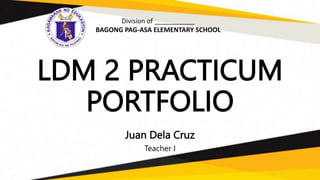 LDM 2 PRACTICUM
PORTFOLIO
Juan Dela Cruz
Teacher I
Division of ___________
BAGONG PAG-ASA ELEMENTARY SCHOOL
 