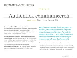 Samen met de paarden vind je antwoorden op vragen als; 
- ‘Welke stappen moet ik zetten om authentiek te commuiceren?’ 
- ‘Welk effect heeft authentieke communicatie op mijn leiderschap?‘ 
- ‘Hoe zorg ik dat ik vanuit mijn authenticiteit blijf communiceren?’ 
© Duarte, Inc. 2014 18 
TOEPASSINGSMOGELIJKHEDEN 
De bron van 90 tot 95% van misverstanden, 
onduidelijkheden, spanningen, conflicten, vertragingen en 
dikwijls mislukkingen ligt in de atmosfeer van 
communicatie. Heldere, open, oprechte en dus authentieke 
communicatie is van onschatbare waarde. 
Paarden leren ons authentiek te zijn en duidelijk in onze 
communicatie. Ze geven feedback op hoe we communiceren, 
niet op wat. Ze helpen ons bewust worden van onze intenties, 
interne dynamiek, en barrières op te zijn, wie we echt zijn. 
Een unieke kans voor directies, management, 
leidinggevenden en experts die hun persoonlijke, authentiek 
kracht en het succes van hun opdracht of project willen 
aanscherpen. 
Straal je vertrouwen uit, ben je congruent, en 
helder in je boodschappen dan zal het paard 
zich volledig op jou afstemmen. Net zoals de 
collega’s, teamleden, …. echt zullen luisteren en 
jouw boodschap moeiteloos zullen begrijpen 
en aanvaarden als waardevol perspectief. 
Helder 
Eerlijk & oprecht 
Authentiek communiceren 
Open en vertrouwelijk 
Playtoday © 2014 
 