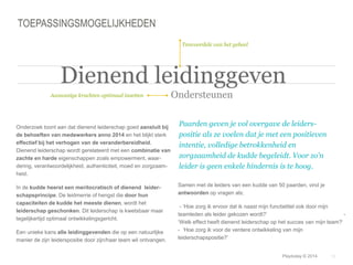Samen met de leiders van een kudde van 50 paarden, vind je 
antwoorden op vragen als; 
- ‘Hoe zorg ik ervoor dat ik naast mijn functietitel ook door mijn 
teamleden als leider gekozen wordt?’ - 
‘Welk effect heeft dienend leiderschap op het succes van mijn team?‘ 
- ‘Hoe zorg ik voor de verdere ontwikkeling van mijn 
leiderschapspositie?’ 
© Duarte, Inc. 2014 19 
TOEPASSINGSMOGELIJKHEDEN 
Onderzoek toont aan dat dienend leiderschap goed aansluit bij 
de behoeften van medewerkers anno 2014 en het blijkt sterk 
effectief bij het verhogen van de veranderbereidheid. 
Dienend leiderschap wordt gerelateerd met een combinatie van 
zachte en harde eigenschappen zoals empowerment, waar-dering, 
verantwoordelijkheid, authenticiteit, moed en zorgzaam-heid. 
In de kudde heerst een meritocratisch of dienend leider-schapsprincipe. 
De leidmerrie of hengst die door hun 
capaciteiten de kudde het meeste dienen, wordt het 
leiderschap geschonken. Dit leiderschap is kwetsbaar maar 
tegelijkertijd optimaal ontwikkelingsgericht. 
Een unieke kans alle leidinggevenden die op een natuurlijke 
manier de zijn leiderspositie door zijn/haar team wil ontvangen. 
Paarden geven je vol overgave de leiders-positie 
als ze voelen dat je met een positieven 
intentie, volledige betrokkenheid en 
zorgzaamheid de kudde begeleidt. Voor zo’n 
leider is geen enkele hindernis is te hoog. 
Aanwezige krachten optimaal inzetten 
Tenvoordele van het geheel 
Dienend leidinggeven 
Ondersteunen 
Playtoday © 2014 
 