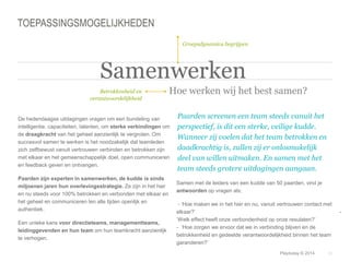 © Duarte, Inc. 2014 20 
TOEPASSINGSMOGELIJKHEDEN 
Betrokkenheid en 
verantwoordelijkheid 
Groepsdynamica begrijpen 
Samenwerken 
Hoe werken wij het best samen? 
Playtoday © 2014 
De hedendaagse uitdagingen vragen om een bundeling van 
intelligentie, capaciteiten, talenten, om sterke verbindingen om 
de draagkracht van het geheel aanzienlijk te vergroten. Om 
succesvol samen te werken is het noodzakelijk dat teamleden 
zich zelfbewust vanuit vertrouwen verbinden en betrokken zijn 
met elkaar en het gemeenschappelijk doel, open communiceren 
en feedback geven en ontvangen. 
Paarden zijn experten in samenwerken, de kudde is sinds 
miljoenen jaren hun overlevingsstrategie. Ze zijn in het hier 
en nu steeds voor 100% betrokken en verbonden met elkaar en 
het geheel en communiceren ten alle tijden openlijk en 
authentiek. 
Een unieke kans voor directieteams, managementteams, 
leidinggevenden en hun team om hun teamkracht aanzienlijk 
te verhogen. 
Paarden screenen een team steeds vanuit het 
perspectief, is dit een sterke, veilige kudde. 
Wanneer zij voelen dat het team betrokken en 
daadkrachtig is, zullen zij er onlosmakelijk 
deel van willen uitmaken. En samen met het 
team steeds grotere uitdagingen aangaan. 
Samen met de leiders van een kudde van 50 paarden, vind je 
antwoorden op vragen als; 
- ‘Hoe maken we in het hier en nu, vanuit vertrouwen contact met 
elkaar?’ - 
‘Welk effect heeft onze verbondenheid op onze resulaten?’ 
- ‘Hoe zorgen we ervoor dat we in verbinding blijven en de 
betrokkenheid en gedeelde verantwoordelijkheid binnen het team 
garanderen?’ 
 