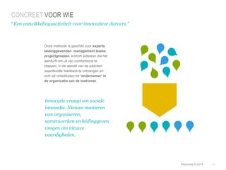 © Duarte, Inc. 2014 24 
CONCREET VOOR WIE 
“ Een ontwikkelingsactiviteit voor innovatieve durvers.” 
Onze methode is geschikt voor experts 
leidinggevenden, management teams, 
projectgroepen, kortom iedereen die het 
aandurft om uit zijn comfortzone te 
stappen, in de wereld van de paarden 
waardevolle feedback te ontvangen en 
zich wil ontwikkelen tot ‘ondernemer’ in 
de organisatie van de toekomst. 
Innovatie vraagt om sociale 
innovatie. Nieuwe manieren 
van organiseren, 
samenwerken en leidinggeven 
vragen om nieuwe 
vaardigheden. 
Playtoday © 2014 
 