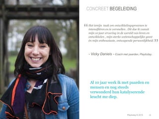 CONCREET BEGELEIDING 
Het ismijn taak om ontwikkelingsprocesen te 
intensifiëren en te versnellen . Dit doe ik vanuit 
mijn 10 jaar ervaring in de wereld van leren en 
ontwikkelen , mijn sterke wetenschappelijke geest 
én mijn enthousiaste, ontwapende persoonlijkheid. 
- Vicky Daniels - Coach met paarden, Playtoday. 
© Duarte, Inc. 2014 26 
Photo: Copyright 2010 Drew Altizer, Financial Times Source: http://drte.co/pz 
“ 
” 
Al 10 jaar werk ik met paarden en 
mensen en nog steeds 
verwonderd hun katalyserende 
kracht me diep. 
Playtoday © 2014 
 
