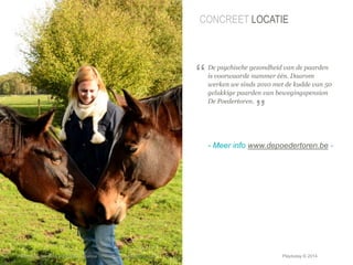 CONCREET LOCATIE 
De psychische gezondheid van de paarden 
is voorwaarde nummer één. Daarom 
werken we sinds 2010 met de kudde van 50 
gelukkige paarden van bewegingspension 
De Poedertoren. 
- Meer info www.depoedertoren.be - 
© Duarte, Inc. 2014 27 
Photo: Copyright 2010 Drew Altizer, Financial Times Source: http://drte.co/pz 
“ 
” 
Playtoday © 2014 
 