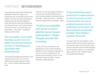 ‘In het team leek het paard 
perfect aan te voelen wanneer 
we wel en wanneer we niet 
samenwerkten, het was de 
perfecte barometer van de 
verbinding van ons team. En 
dat ontzettend waardevolle 
feedback.” Kris Dieltiens – 
oprichter Chocoweb. 
“Ik ervaar Vicky als een positieve, maar 
kritische trainer met een helder begrip van 
de interactie tussen mens en paard. Haar 
scherpe perceptie samen met de feedback 
van de paarden, helpen me om bepaalde 
zaken anders te zien.” Adriaan Kodde, 
Innovatieadviseur Syntens. 
© Duarte, Inc. 2014 29 
PORTFOLIO GETUIGENISSEN 
Vicky geeft veel uitleg, biedt waardevolle 
reflectiemomenten en daagt uit om 
haarscherp naar de werking van een team 
te kijken. Het was een zeer inspirerende 
teamtraining over sociale intelligentie. 
Vicky pakt dit als trainer zeer enthousiast 
en professioneel aan. Een samenwerking 
met haar zal jouw en je team zeker niet 
teleurstellen. - Ilse Claes – teamleider 
starterscoaches Unizo 
‘Een eenvoudige, maar uiterst 
krachtige manier om te ont-dekken 
wat samenwerking in 
essentie is’. Dirk Huysmans - 
Teamleider P&V 
Elektrotechniek. 
“Verrassend krachtige leermethode, ik heb 
situaties ervaren die in een normale 
setting nooit mogelijk geweest zouden 
zijn.” - Rudi Timmers, Docentencoach, 
HUB 
“Paarden kunnen een spiegel vormen en 
in die zin een schitterende tool zijn om 
over concrete situaties mbt leiderschap na 
te denken.” Bart Van de Ven – Assistent 
professor Organisatie psychologie - Ugent 
“ Ik heb nu een duidelijke 
zicht op hoe we op een 
efficiënte manier kunnen 
samenwerken” - Jürgen 
Thanghe, Founder Kite 
Consulting 
“Ik heb bij en door de paarden heel 
diepgaande en zeer intense feedback 
gekregen op mijn houding en gedrag. En 
dat was net wat ik nodig had om als 
persoon echt te groeien, te leren, en de 
volgende stappen te zetten.” Dennis 
Fredrickx, Leadershipcoach 
Playtoday © 2014 
 