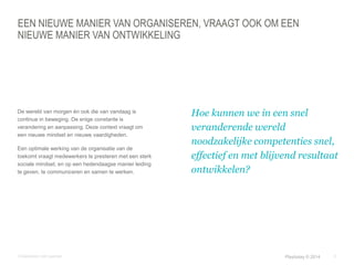 EEN NIEUWE MANIER VAN ORGANISEREN, VRAAGT OOK OM EEN 
NIEUWE MANIER VAN ONTWIKKELING 
© Duarte, Inc. 2014 5 
De wereld van morgen én ook die van vandaag is 
continue in beweging. De enige constante is 
verandering en aanpassing. Deze context vraagt om 
een nieuwe mindset en nieuwe vaardigheden. 
Een optimale werking van de organisatie van de 
toekomt vraagt medewerkers te presteren met een sterk 
sociale mindset, en op een hedendaagse manier leiding 
te geven, te communiceren en samen te werken. 
Hoe kunnen we in een snel 
veranderende wereld 
noodzakelijke competenties snel, 
effectief en met blijvend resultaat 
ontwikkelen? 
Ontwikkelen met paarden Playtoday © 2014 
 