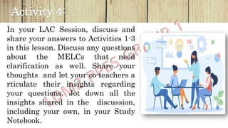 Activity 4:
In your LAC Session, discuss and
share your answers to Activities 1-3
in this lesson. Discuss any questions
about the MELCs that need
clarification as well. Share your
thoughts and let your co-teachers a
rticulate their insights regarding
your questions. Jot down all the
insights shared in the discussion,
including your own, in your Study
Notebook.
 