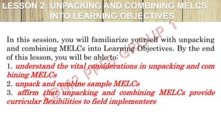 LESSON 2: UNPACKING AND COMBINING MELCS
INTO LEARNING OBJECTIVES
In this session, you will familiarize yourself with unpacking
and combining MELCs into Learning Objectives. By the end
of this lesson, you will be able to:
1. understand the vital considerations in unpacking and com
bining MELCs
2. unpack and combine sample MELCs
3. affirm that unpacking and combining MELCs provide
curricular flexibilities to field implementers
 