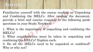Activity 1:
Familiarize yourself with the course reading on Unpacking
and Combining the MELCs. After reading the document,
provide a brief and concise response to the following guide
questions in your Study Notebook:
1. What is the importance of unpacking and combining the
MELCs?
2. What considerations must be taken in unpacking and
combining the MELCs? Explain each.
3. Do all the MELCs need to be unpacked or combined?
Why or why not?
 