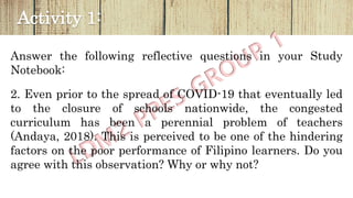 Activity 1:
Answer the following reflective questions in your Study
Notebook:
2. Even prior to the spread of COVID-19 that eventually led
to the closure of schools nationwide, the congested
curriculum has been a perennial problem of teachers
(Andaya, 2018). This is perceived to be one of the hindering
factors on the poor performance of Filipino learners. Do you
agree with this observation? Why or why not?
 