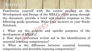 Activity 2:
Familiarize yourself with the course reading on the
Development and Design of the MELCs. After going through
the document, provide a brief and concise response to the
following guide questions. Write your answers in your Study
Notebook.
1. What are the general and specific purposes of the
development of MELCs?
2. How does curriculum review aid in the identification of
essential learning competencies?
3. What is the difference between essential learning
competencies and desirable learning competencies?
 