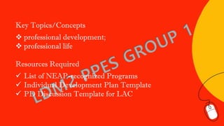 Key Topics/Concepts
❖ professional development;
❖ professional life
Resources Required
✓ List of NEAP-recognized Programs
✓ Individual Development Plan Template
✓ PD Discussion Template for LAC
 