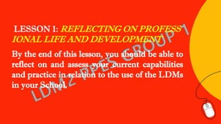 LESSON 1: REFLECTING ON PROFESS
IONAL LIFE AND DEVELOPMENT
By the end of this lesson, you should be able to
reflect on and assess your current capabilities
and practice in relation to the use of the LDMs
in your School.
 