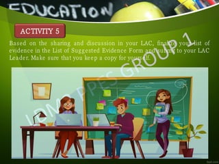 ACTIVITY 5
Based on the sharing and discussion in your LAC, finalize your list of
evidence in the List of Suggested Evidence Form and submit to your LAC
Leader. Make sure that you keep a copy for yourself.
 