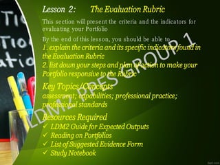 Lesson 2: The Evaluation Rubric
This section will present the criteria and the indicators for
evaluating your Portfolio
By the end of this lesson, you should be able to
1. explain the criteria and its specific indicators found in
the Evaluation Rubric
2. list down your steps and plan of action to make your
Portfolio responsive to the Rubric
Key Topics/Concepts
assessment; capabilities; professional practice;
professional standards
Resources Required
✓ LDM2 Guide for Expected Outputs
✓ Reading on Portfolios
✓ List of Suggested Evidence Form
✓ Study Notebook
 