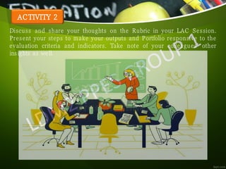 ACTIVITY 2
Discuss and share your thoughts on the Rubric in your LAC Session.
Present your steps to make your outputs and Portfolio responsive to the
evaluation criteria and indicators. Take note of your colleagues’ other
insights as well.
 