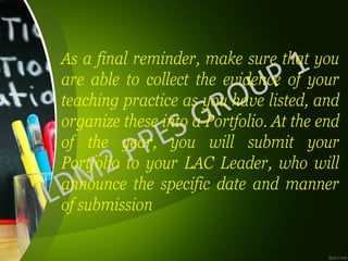 As a final reminder, make sure that you
are able to collect the evidence of your
teaching practice as you have listed, and
organize these into a Portfolio. At the end
of the year, you will submit your
Portfolio to your LAC Leader, who will
announce the specific date and manner
of submission
 