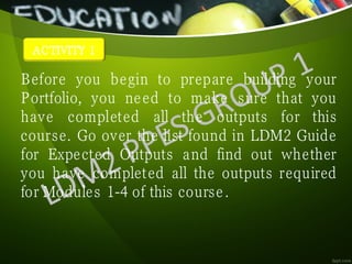 ACTIVITY 1
Before you begin to prepare building your
Portfolio, you need to make sure that you
have completed all the outputs for this
course. Go over the list found in LDM2 Guide
for Expected Outputs and find out whether
you have completed all the outputs required
for Modules 1-4 of this course.
 