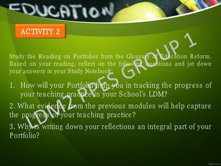 ACTIVITY 2
Study the Reading on Portfolios from the Glossary of Education Reform.
Based on your reading, reflect on the following questions and jot down
your answers in your Study Notebook:
1. How will your Portfolio help you in tracking the progress of
your teaching practice in your School’s LDM?
2. What evidence from the previous modules will help capture
the progress of your teaching practice?
3. Why is writing down your reflections an integral part of your
Portfolio?
 