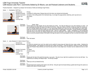 LDM Yoga University Teacher
LDM Session aids Part I. Comments Added by Dr Moore, can aid Podcast Listeners and Students.
Practice Description: Designed to go deeper into the basics of Hatha and Ashtanga Yoga Practice.

Asana: 1 - Dandasana ( Staff Pose )
                          Series/Group:           Primary
                          Benefits/Comments:      Foundation for sitting poses. Relaxes body and mind when over strained and exhausted.
                          Variation Comments:     Full asana, Enter sitting position from downward dog. or can begin the yoga practice, stretching, warm ups and so on.
                          Transition Out:         Next asana
                          Drishti:                Nose
                          Low/High Reps:          1/2



                                   Technique:     1          Drishti: Nose
                                   Description:   Exhale extend your legs straight, lift your toes toward your knees. Your feet are flexing as if you were standing on a floor. Lift
                                                  your quadriceps and press the backs of the legs into the floor. Keep your heels on the floor to keep your legs from locking out.
                                                  Pull your shoulder blades back and down, lift your sacral plate towards your navel and your navel towards your sacral plate.
                                                  Press your hands flat into the floor beside your hips using the arms to create space in the spine. All three bandhas are engaged.
                                                  Drop your chin to your chest and gaze toward the nose. Hold for 5 Ujjayi breaths. ** Note ** Dandasana is a very strong pose
                                                  where the bones in the body are creating straight lines, hence the name Staff. Since Staff Pose is the foundation of the Primary
                                                  Series, we use the physical contact of the backs of the legs and palms of the hands against the floor to connect with Mother Earth.


                                   Technique:     2
                                   Description:   Enter next asana.

Asana: 2 - Janu Sirsasana A ( Head to Knee A Pose )
                          Series/Group:           Primary
                          Benefits/Comments:      You would be shocked how much this stretch can be perfect for tense legs and Opens the hips, knees, ankles. Stretches the
                                                  hamstrings perfectly. Aids digestion by toning the liver, spleen and kidneys. Tones the abdomen. Similar to my Sept Talk Radio
                                                  Show and Podcast, Many stretches can tone the body and aid in slow weight loss. All poses must be rotated and done on both
                                                  sides.
                          Variation Comments:     Full asana
                          Transition Out:         Vinyasa to sitting
                          Drishti:                Toes
                          Low/High Reps:          1/2
                                   Technique:     1
                                   Description:   Exhale park the heel of the right foot securely in your groin. The sole of your right foot is positioned into the inner left thigh. You
                                                  thighbones are creating a 90-degree angle. The left leg is straight.
                                   Technique:     2
                                   Description:   Inhale your arms up towards the sky.
                                   Technique:     3
                                   Description:   Exhale forward bend clasping both hands to the left foot. Bring the right ribs forward feeling a gentle twist through the waist as to
                                                  lengthen both sides of the spine equally.


Printed: 9/22/2008 6:04 AM                                                Created by yGuide® Yoga Software                                                                 Page 1 of 17
 