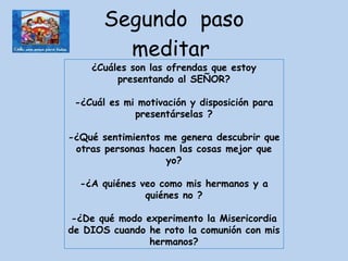 Segundo  paso meditar  ¿Cuáles son las ofrendas que estoy presentando al SEÑOR? -¿Cuál es mi motivación y disposición para presentárselas ? -¿Qué sentimientos me genera descubrir que otras personas hacen las cosas mejor que yo? -¿A quiénes veo como mis hermanos y a quiénes no ? -¿De qué modo experimento la Misericordia de DIOS cuando he roto la comunión con mis hermanos? 