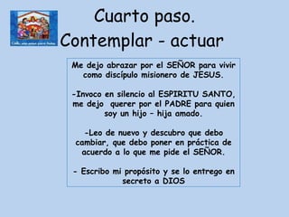 Cuarto paso. Contemplar - actuar  Me dejo abrazar por el SEÑOR para vivir como discípulo misionero de JESUS. -Invoco en silencio al ESPIRITU SANTO, me dejo  querer por el PADRE para quien soy un hijo – hija amado. -Leo de nuevo y descubro que debo cambiar, que debo poner en práctica de acuerdo a lo que me pide el SEÑOR. - Escribo mi propósito y se lo entrego en secreto a DIOS 