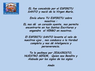 EL fue concebido por el ESPIRITU SANTO y nació de la Virgen María. Envía ahora TU ESPIRITU sobre nosotros : EL nos dé  un corazón oyente, nos permita encontrarte en tus Santas Escrituras y engendre  el VERBO en nosotros. El ESPIRITU SANTO levante el velo de nuestros ojos , nos conduzca a la Verdad completa y nos dé inteligencia y perseverancia. Te lo pedimos por JESUCRISTO, NUESTRO SEÑOR,  Quien sea Bendito y Alabado por los siglos de los siglos  Amén 