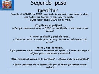 Segundo  paso. meditar  Amarás al SEÑOR tu DIOS, con todo tu corazón, con toda tu alma, con todas tus fuerzas y con toda tu mente… -¿Qué lugar ocupa DIOS en mi vida? ¿Y quién es mi prójimo?... -¿De qué manera mi amor a DIOS se manifiesta  como amor a los demás? Al verlo se desvió y pasó de largo… -¿Cómo me siento cuando paso de largo frente al sufrimiento de otros? Ve tu y haz  lo mismo… ¿Qué personas de mi entorno necesitan mi ayuda ? ¿ cómo me hago su prójimo para atenderlos y amarlos? ¿Qué comunidad vemos en la parábola? - ¿Cómo anda mi comunidad? ¿Estoy consiente de la interacción por el Reino que existe entre todos? 