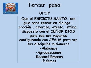 Tercer  paso:  orar  Que el ESPIRITU SANTO, nos guíe para entrar en diálogo – oración , amoroso, atento, intimo, dispuesto con el SEÑOR DIOS para que nos vayamos configurando con JESUS para ser sus discípulos misioneros -Alabemos -Agradezcamos -Reconciliémonos -Pidamos 