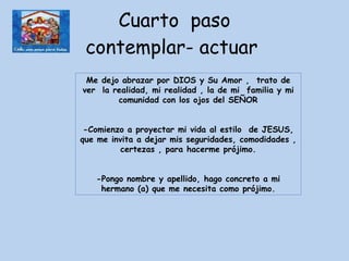 Cuarto  paso contemplar- actuar  Me dejo abrazar por DIOS y Su Amor ,  trato de ver  la realidad, mi realidad , la de mi  familia y mi comunidad con los ojos del SEÑOR -Comienzo a proyectar mi vida al estilo  de JESUS, que me invita a dejar mis seguridades, comodidades , certezas , para hacerme prójimo. -Pongo nombre y apellido, hago concreto a mi hermano (a) que me necesita como prójimo. 
