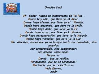 O h, Señor,  hazme un instrumento de  T u  P az . D onde hay odio, que lleve yo el  A mor. D onde haya ofensa, que lleve yo el    P erdón. D onde haya discordia, que lleve yo la  U nión .  D onde haya duda, que lleve yo la  F e. D onde haya error, que lleve yo la  V erdad. D onde haya desesperación, que lleve yo la  A legría. D onde haya tinieblas, que lleve yo la  L uz. O h,  M aestro, haced que yo no busque tanto ser consolado, sino consolar; ser comprendido, sino comprender; ser amado, como amar. P orque es: D ando , que se recibe; P erdonando, que se es perdonado; M uriendo, que se resucita a la  V ida  E terna. Amén   Oración final 